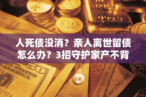 济南人死债没消？亲人离世留债怎么办？3招守护家产不背锅