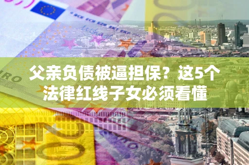 济南父亲负债被逼担保？这5个法律红线子女必须看懂