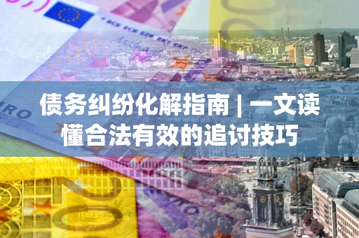 济南债务纠纷化解指南 | 一文读懂合法有效的追讨技巧