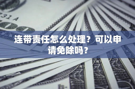 济南连带责任怎么处理？可以申请免除吗？